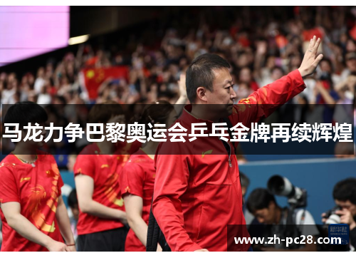 马龙力争巴黎奥运会乒乓金牌再续辉煌
